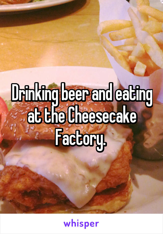 Drinking beer and eating at the Cheesecake Factory. 