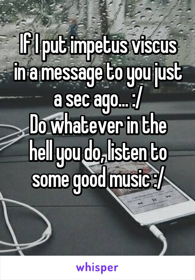 If I put impetus viscus in a message to you just a sec ago... :/
Do whatever in the hell you do, listen to some good music :/

