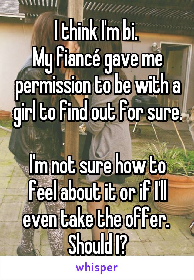 I think I'm bi. 
My fiancé gave me permission to be with a girl to find out for sure. 
I'm not sure how to feel about it or if I'll even take the offer. 
Should I?