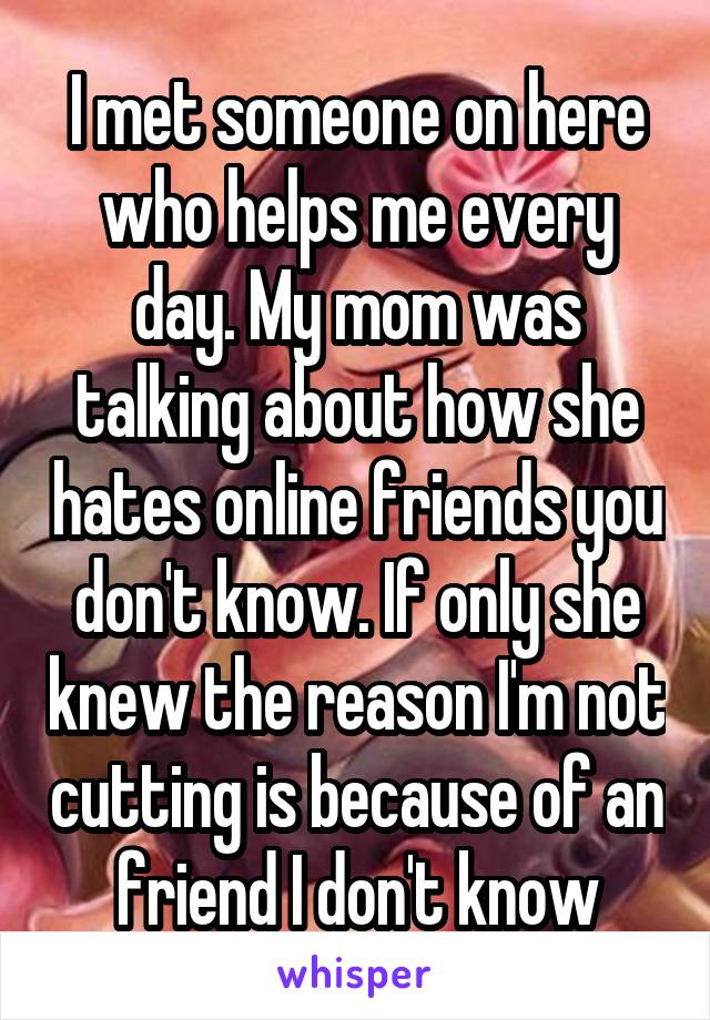 I met someone on here who helps me every day. My mom was talking about how she hates online friends you don't know. If only she knew the reason I'm not cutting is because of an friend I don't know