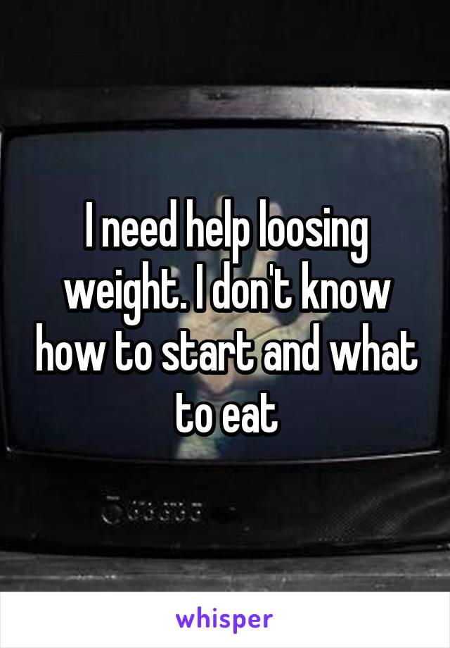 I need help loosing weight. I don't know how to start and what to eat