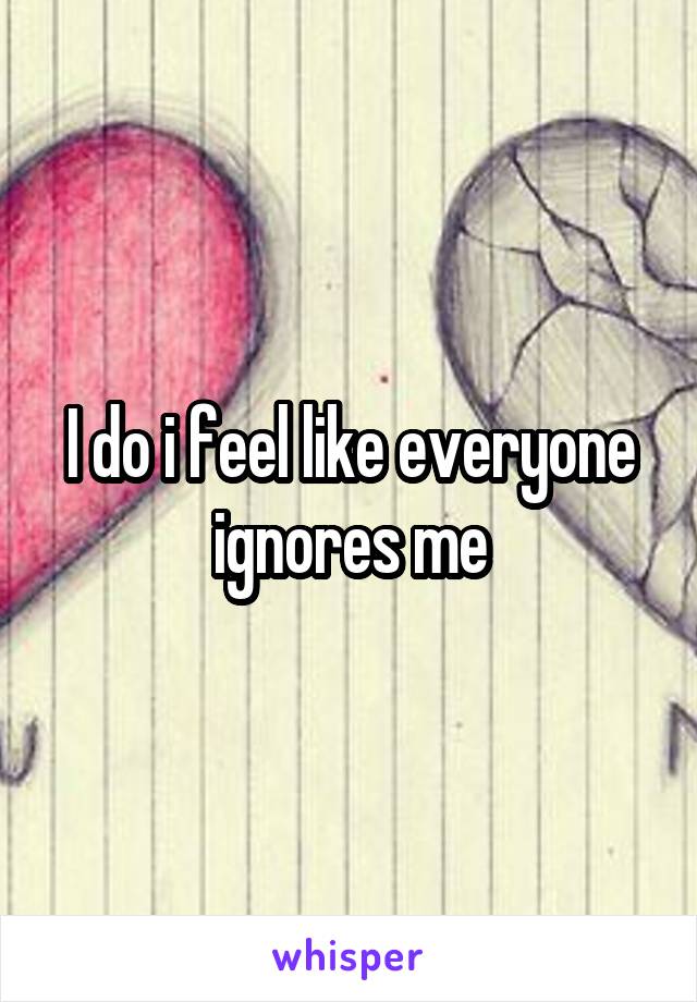 I do i feel like everyone ignores me