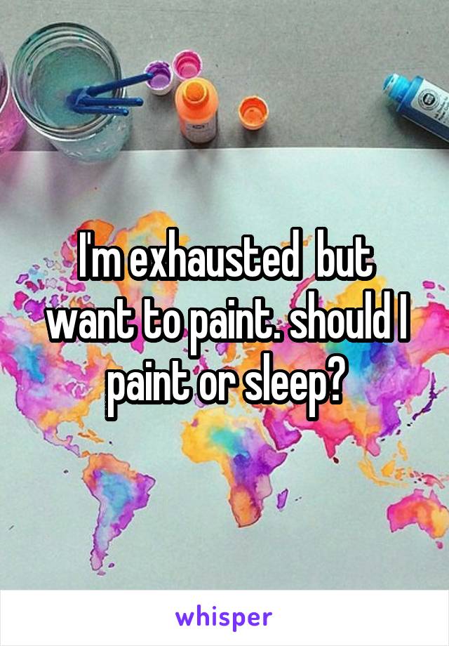 I'm exhausted  but want to paint. should I paint or sleep?