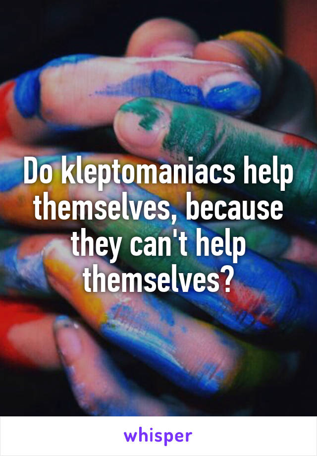 Do kleptomaniacs help themselves, because they can't help themselves?