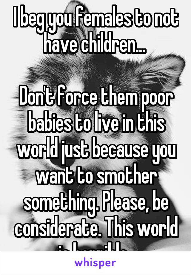 I beg you females to not have children... 

Don't force them poor babies to live in this world just because you want to smother something. Please, be considerate. This world is horrible. 