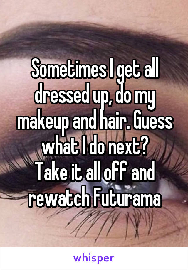 Sometimes I get all dressed up, do my makeup and hair. Guess what I do next?
Take it all off and rewatch Futurama