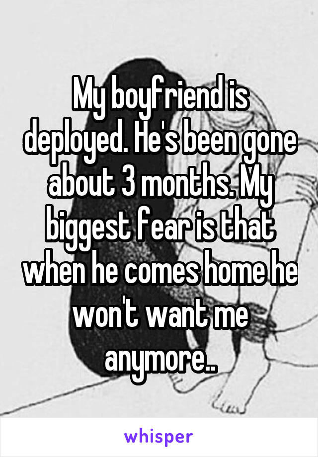 My boyfriend is deployed. He's been gone about 3 months. My biggest fear is that when he comes home he won't want me anymore..