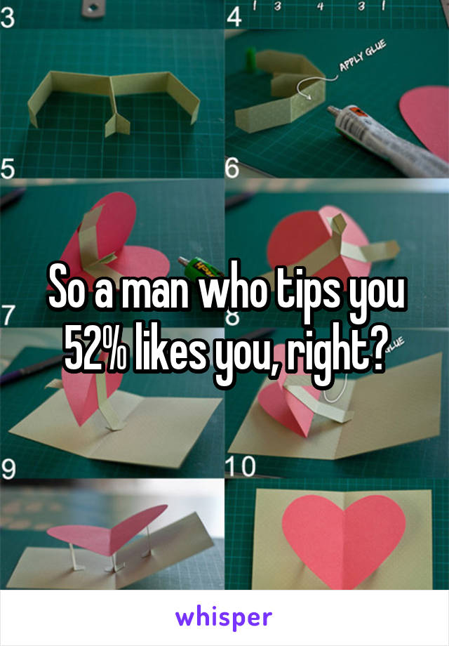 So a man who tips you 52% likes you, right?