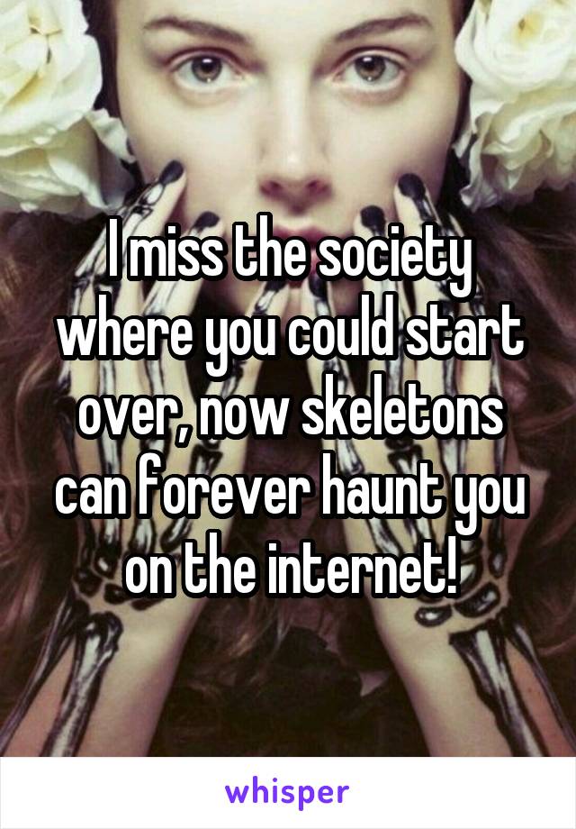 I miss the society where you could start over, now skeletons can forever haunt you on the internet!