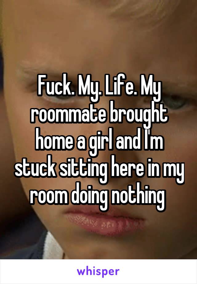 Fuck. My. Life. My roommate brought home a girl and I'm stuck sitting here in my room doing nothing 