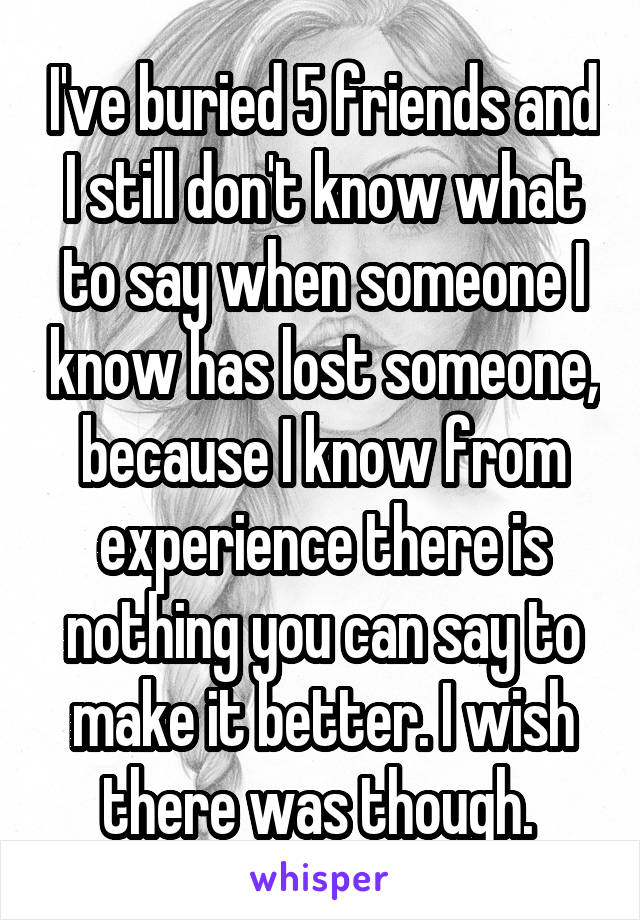 I've buried 5 friends and I still don't know what to say when someone I know has lost someone, because I know from experience there is nothing you can say to make it better. I wish there was though. 