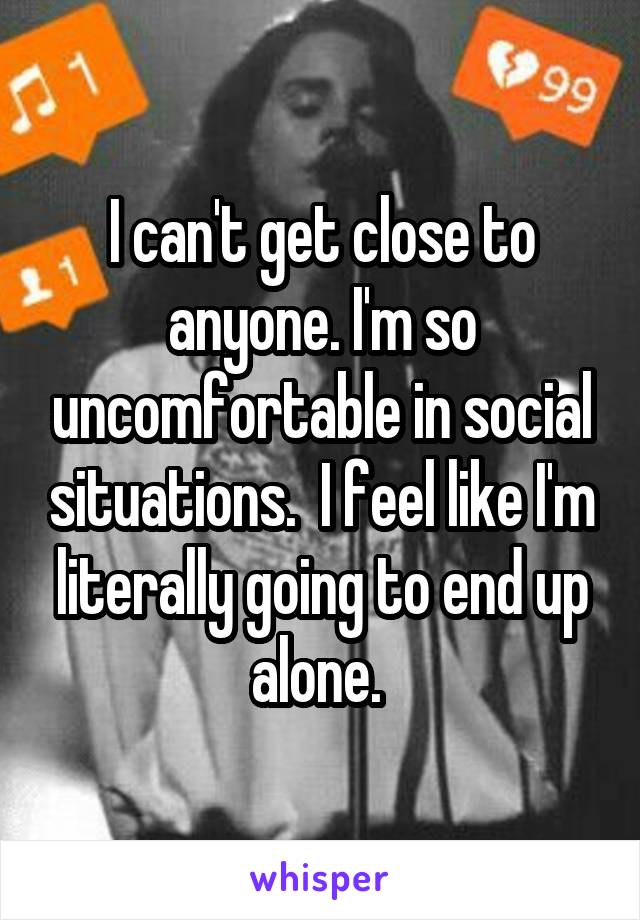 I can't get close to anyone. I'm so uncomfortable in social situations.  I feel like I'm literally going to end up alone. 