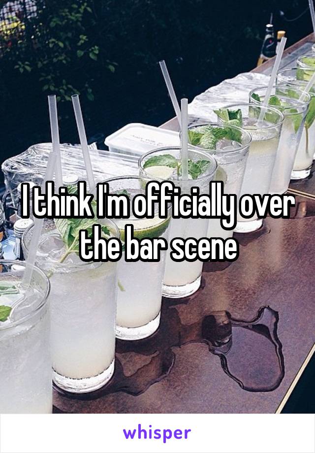 I think I'm officially over the bar scene