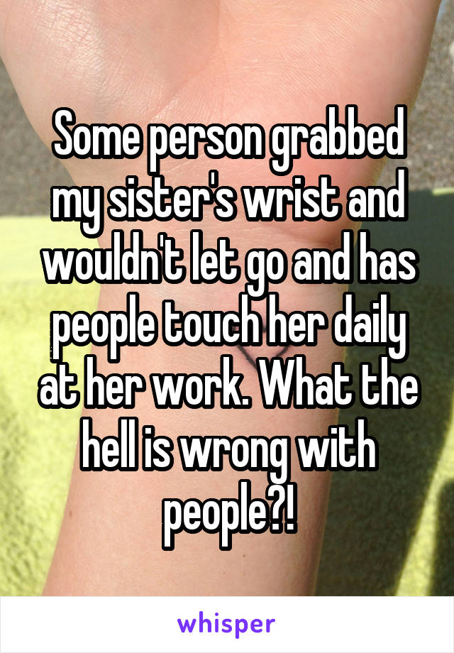 Some person grabbed my sister's wrist and wouldn't let go and has people touch her daily at her work. What the hell is wrong with people?!