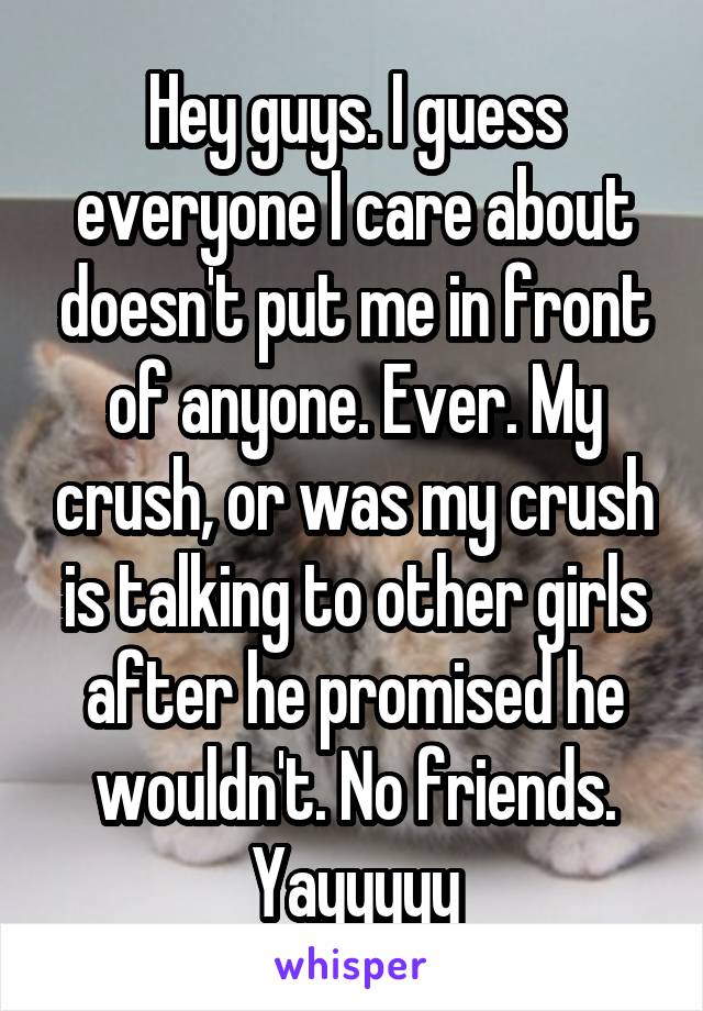 Hey guys. I guess everyone I care about doesn't put me in front of anyone. Ever. My crush, or was my crush is talking to other girls after he promised he wouldn't. No friends. Yayyyyy