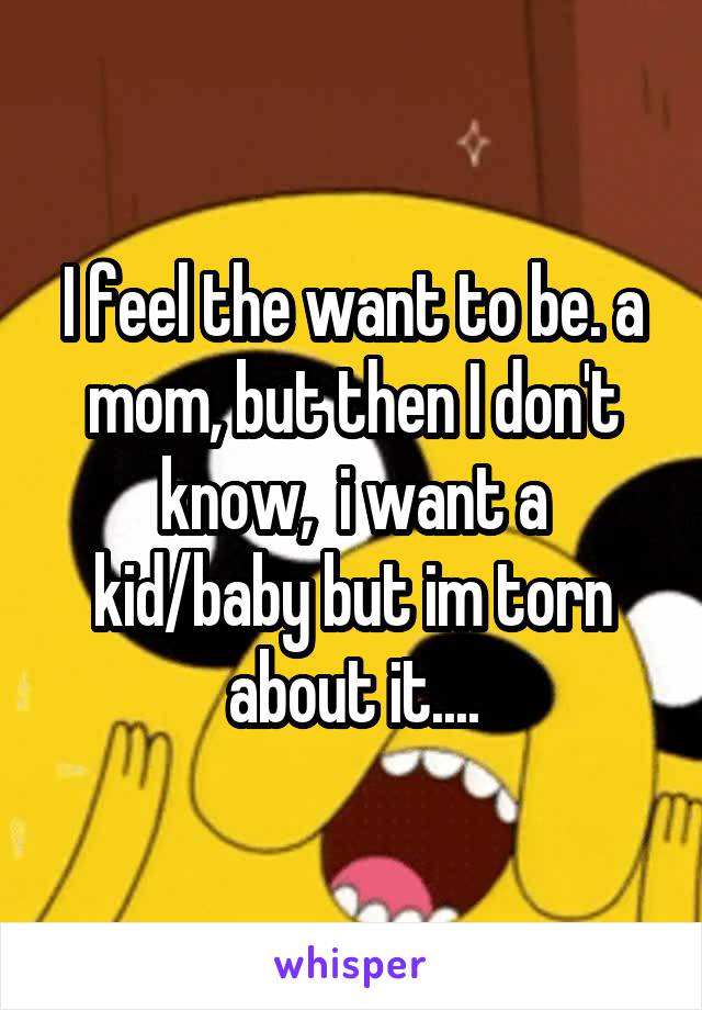 I feel the want to be. a mom, but then I don't know,  i want a kid/baby but im torn about it....