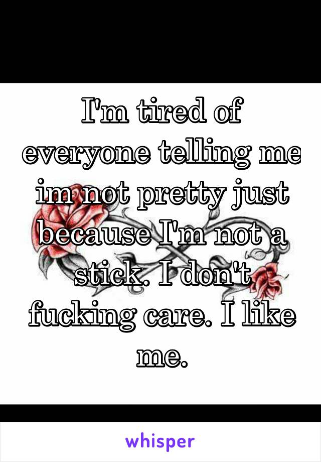 I'm tired of everyone telling me im not pretty just because I'm not a stick. I don't fucking care. I like me.