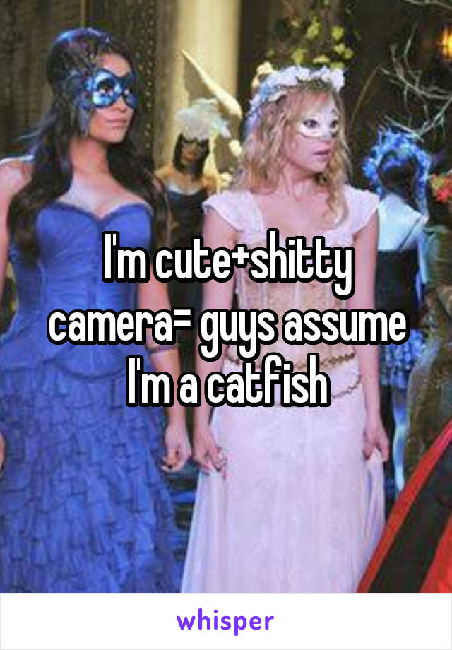 I'm cute+shitty camera= guys assume I'm a catfish