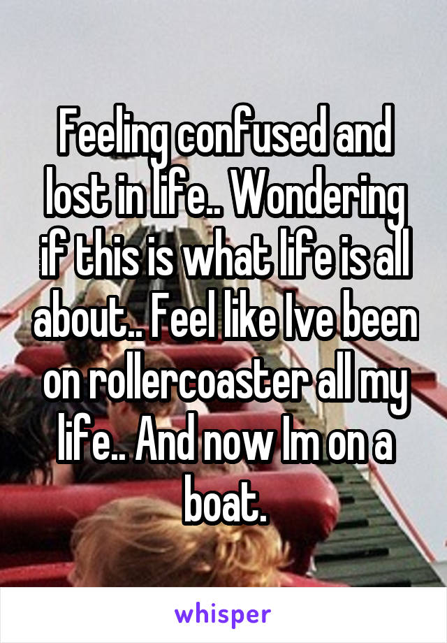 Feeling confused and lost in life.. Wondering if this is what life is all about.. Feel like Ive been on rollercoaster all my life.. And now Im on a boat.