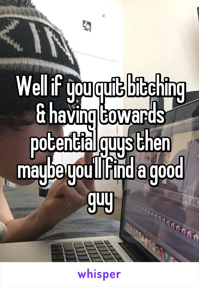 Well if you quit bitching & having towards potential guys then maybe you'll find a good guy