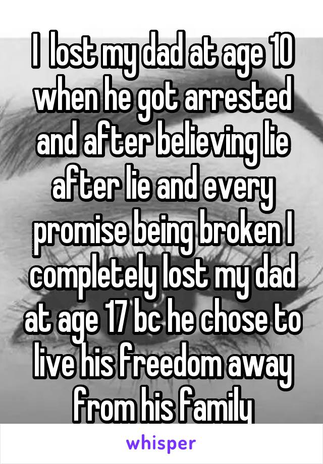 I  lost my dad at age 10 when he got arrested and after believing lie after lie and every promise being broken I completely lost my dad at age 17 bc he chose to live his freedom away from his family