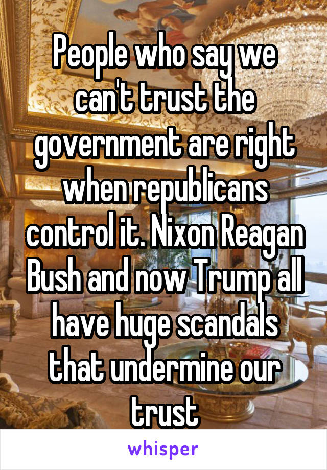 People who say we can't trust the government are right when republicans control it. Nixon Reagan Bush and now Trump all have huge scandals that undermine our trust