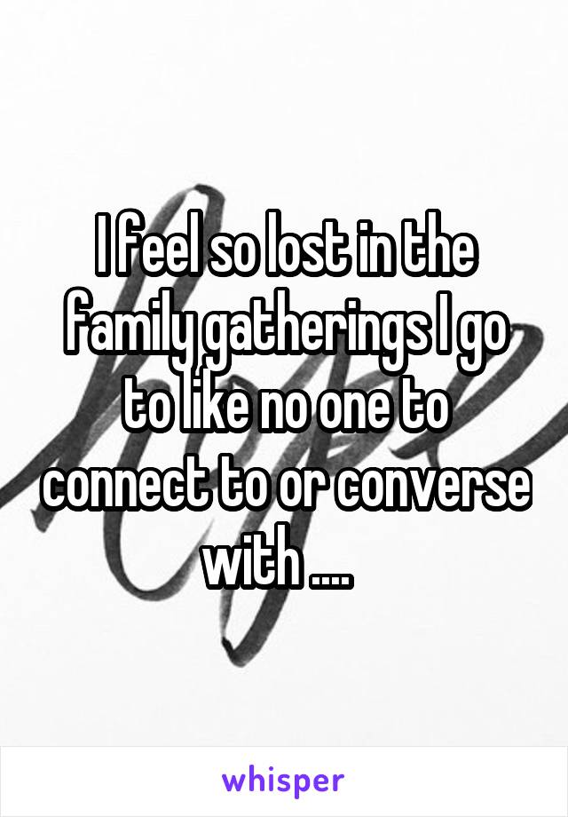 I feel so lost in the family gatherings I go to like no one to connect to or converse with ....  