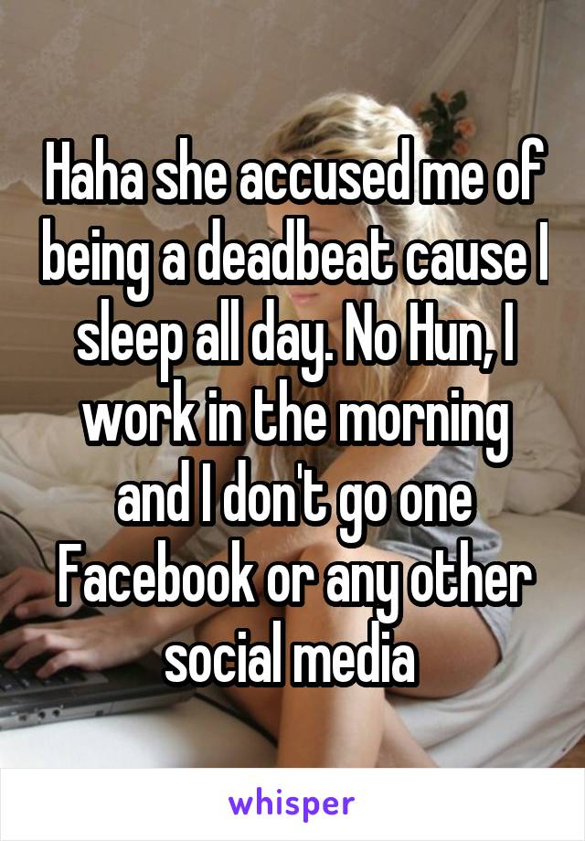 Haha she accused me of being a deadbeat cause I sleep all day. No Hun, I work in the morning and I don't go one Facebook or any other social media 