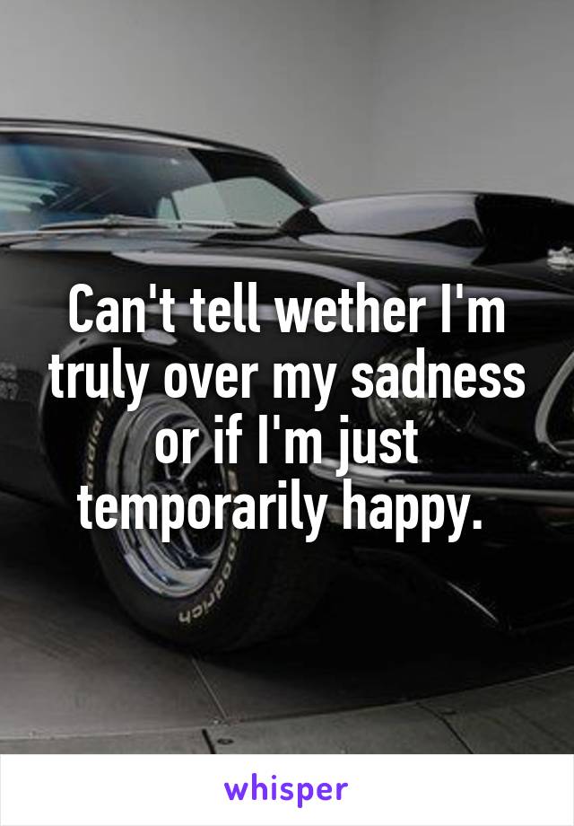 Can't tell wether I'm truly over my sadness or if I'm just temporarily happy. 