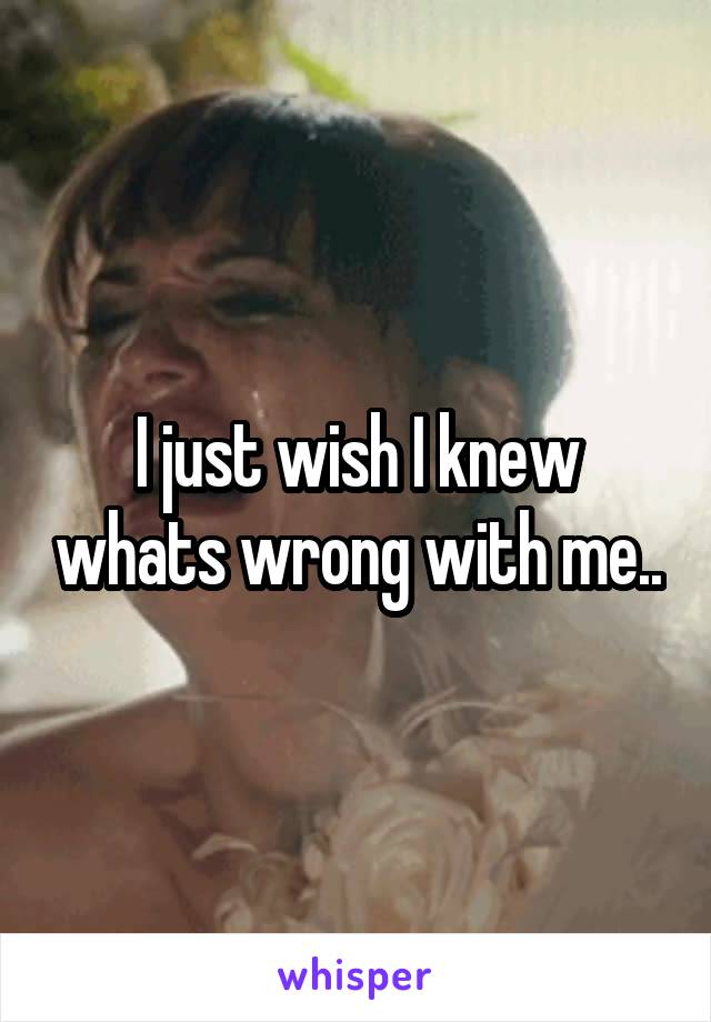 I just wish I knew whats wrong with me..