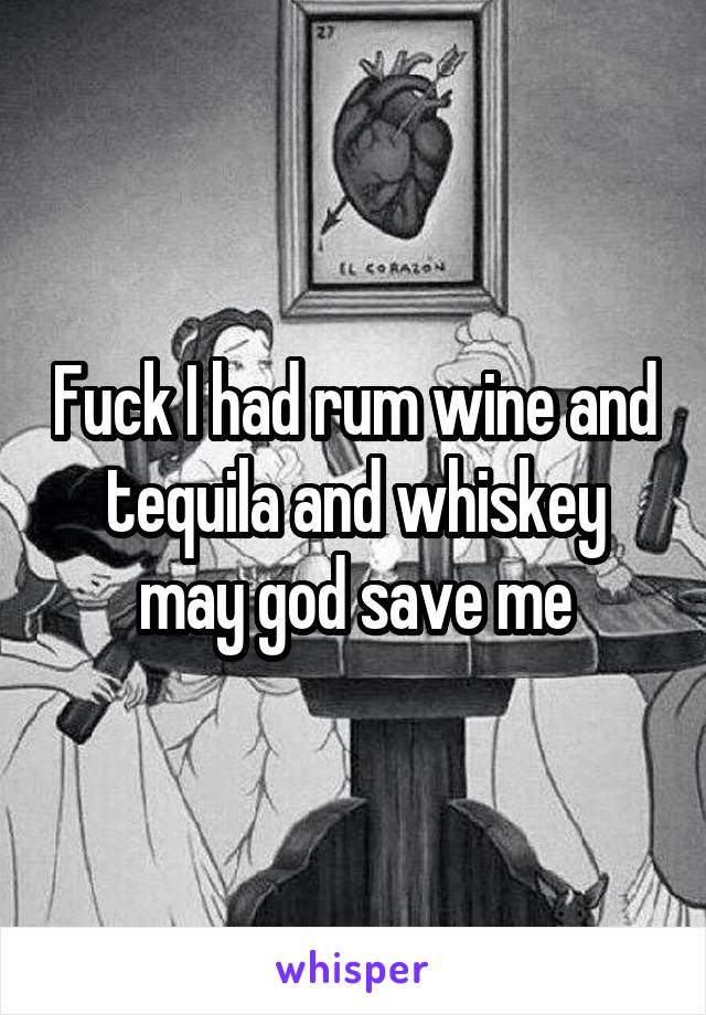 Fuck I had rum wine and tequila and whiskey may god save me