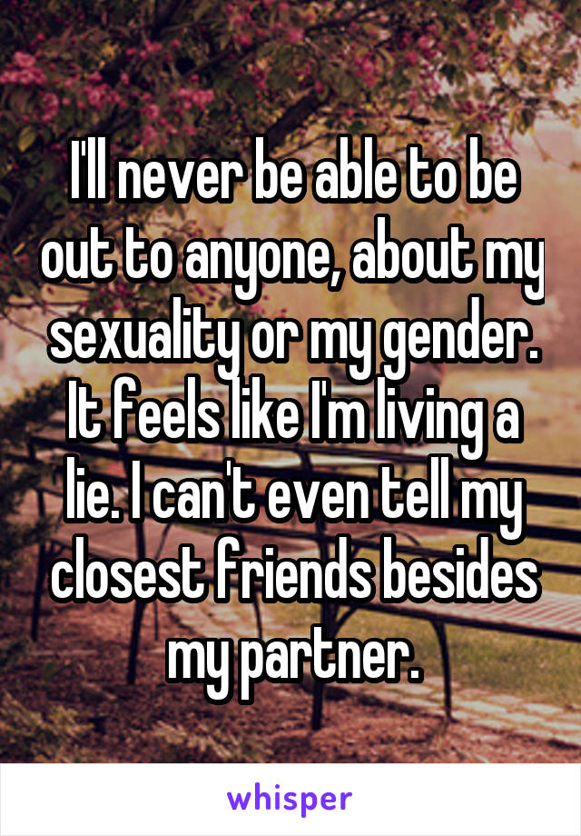 I'll never be able to be out to anyone, about my sexuality or my gender. It feels like I'm living a lie. I can't even tell my closest friends besides my partner.