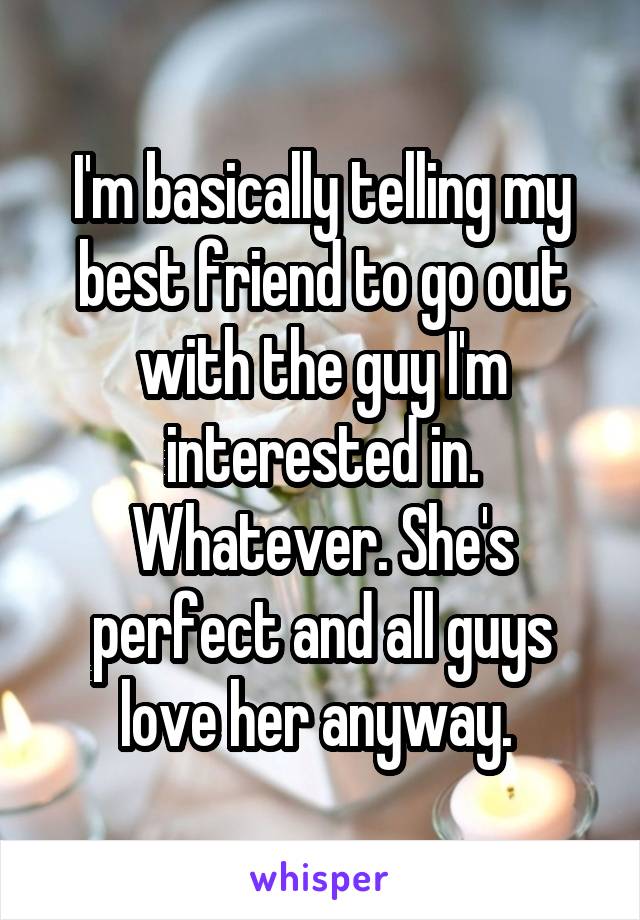 I'm basically telling my best friend to go out with the guy I'm interested in.
Whatever. She's perfect and all guys love her anyway. 