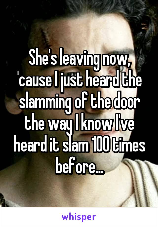 She's leaving now, 'cause I just heard the slamming of the door the way I know I've heard it slam 100 times before...