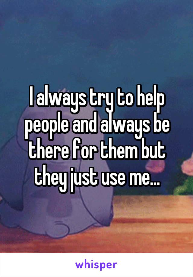 I always try to help people and always be there for them but they just use me...