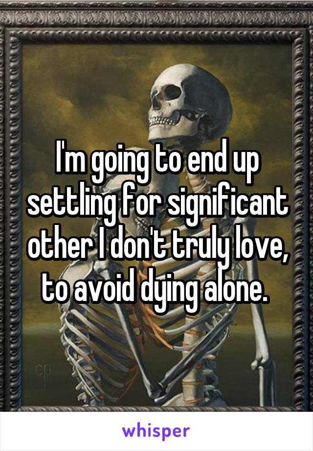 I'm going to end up settling for significant other I don't truly love, to avoid dying alone. 