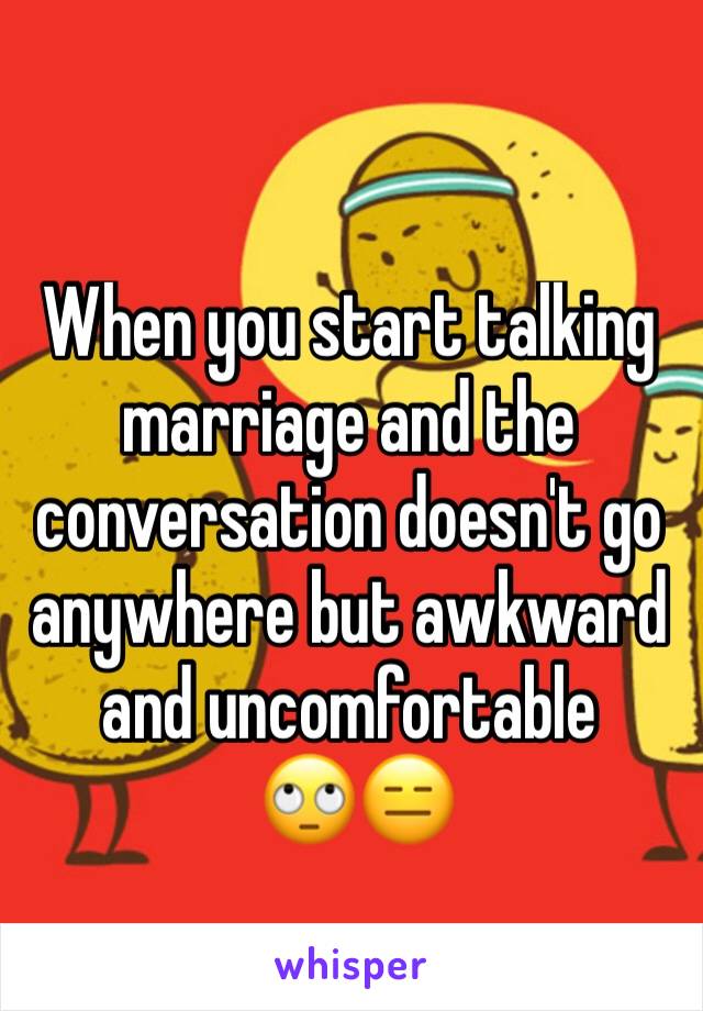 When you start talking marriage and the conversation doesn't go anywhere but awkward and uncomfortable 
 🙄😑