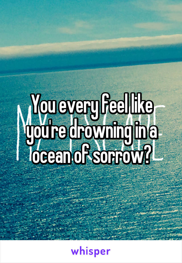 You every feel like you're drowning in a ocean of sorrow?