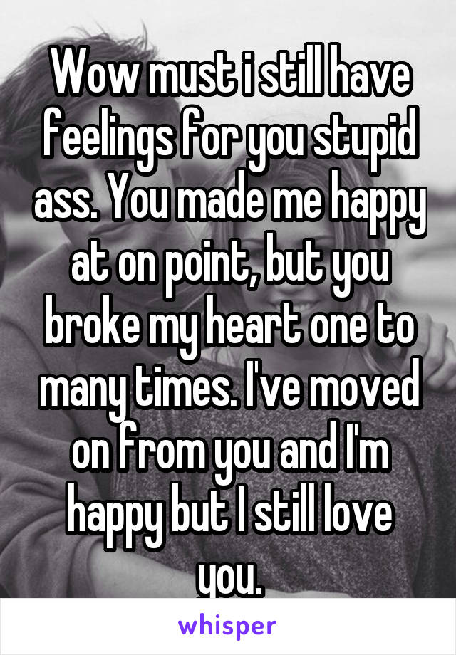 Wow must i still have feelings for you stupid ass. You made me happy at on point, but you broke my heart one to many times. I've moved on from you and I'm happy but I still love you.