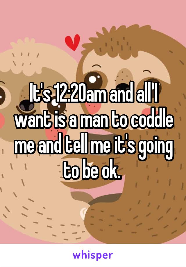 It's 12:20am and all I want is a man to coddle me and tell me it's going to be ok. 