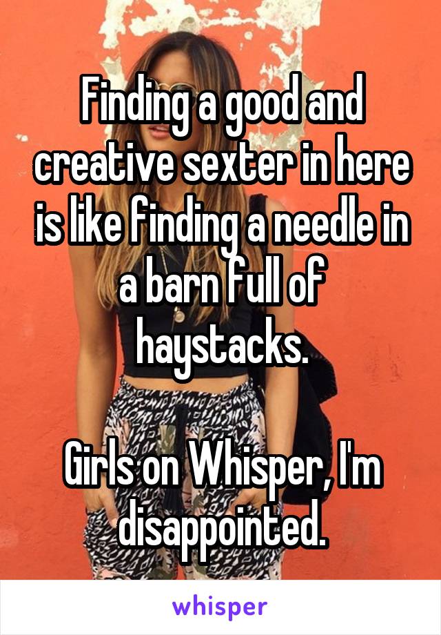 Finding a good and creative sexter in here is like finding a needle in a barn full of haystacks.

Girls on Whisper, I'm disappointed.