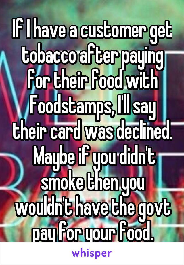 If I have a customer get tobacco after paying for their food with Foodstamps, I'll say their card was declined.  Maybe if you didn't smoke then you wouldn't have the govt pay for your food.