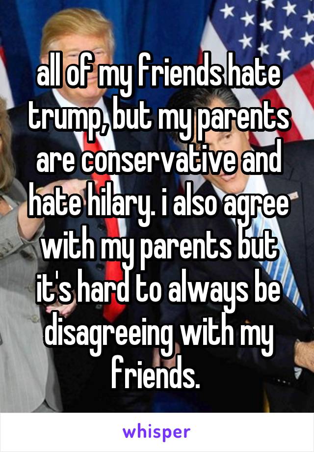 all of my friends hate trump, but my parents are conservative and hate hilary. i also agree with my parents but it's hard to always be disagreeing with my friends. 