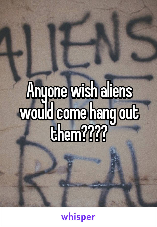 Anyone wish aliens would come hang out them????