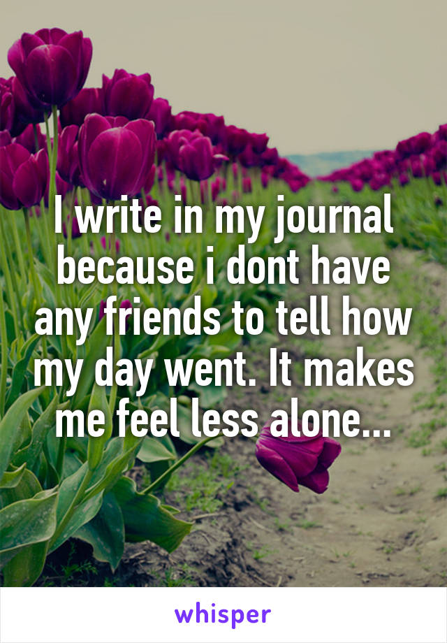 I write in my journal because i dont have any friends to tell how my day went. It makes me feel less alone...