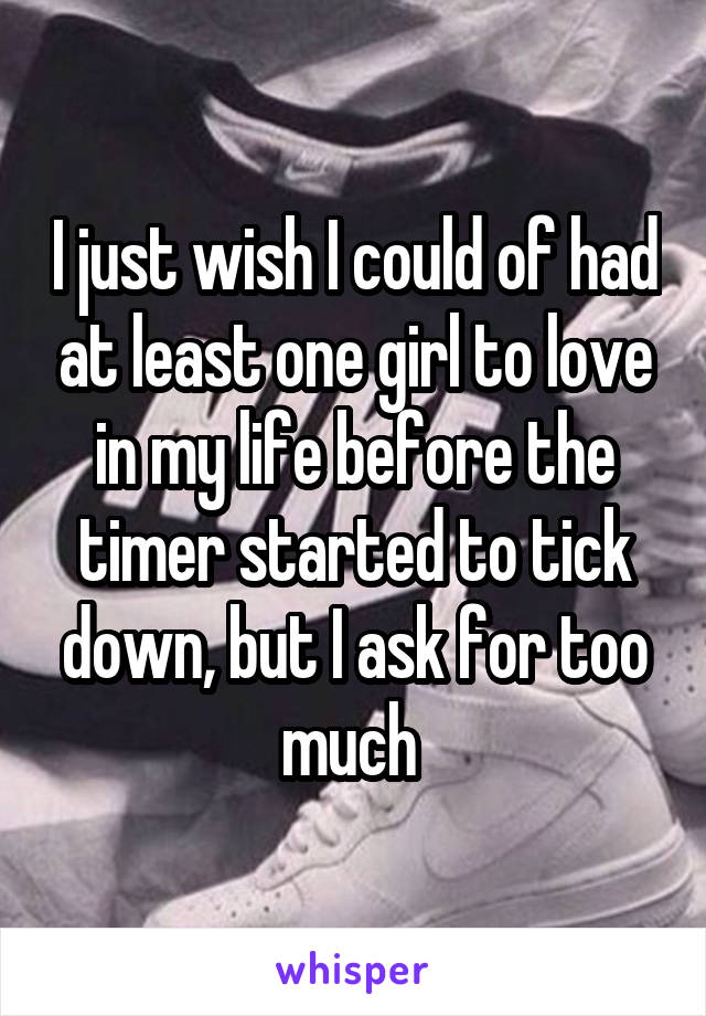 I just wish I could of had at least one girl to love in my life before the timer started to tick down, but I ask for too much 