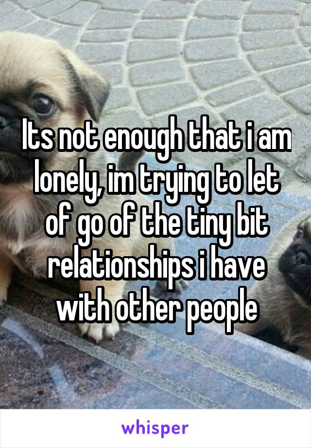 Its not enough that i am lonely, im trying to let of go of the tiny bit relationships i have with other people