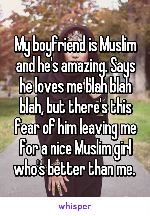 My boyfriend is Muslim and he's amazing. Says he loves me blah blah blah, but there's this fear of him leaving me for a nice Muslim girl who's better than me. 