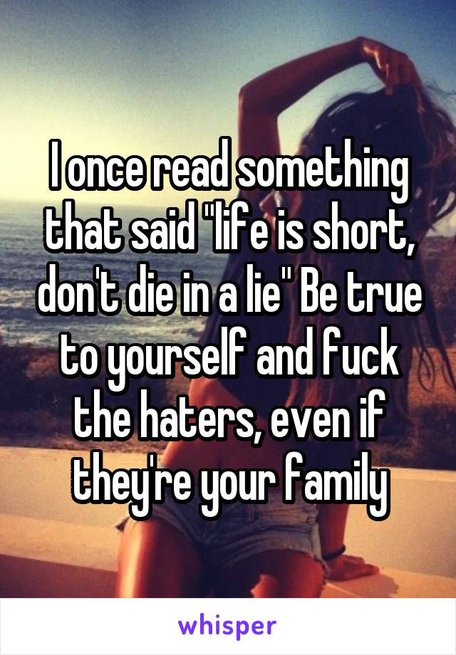 I once read something that said "life is short, don't die in a lie" Be true to yourself and fuck the haters, even if they're your family