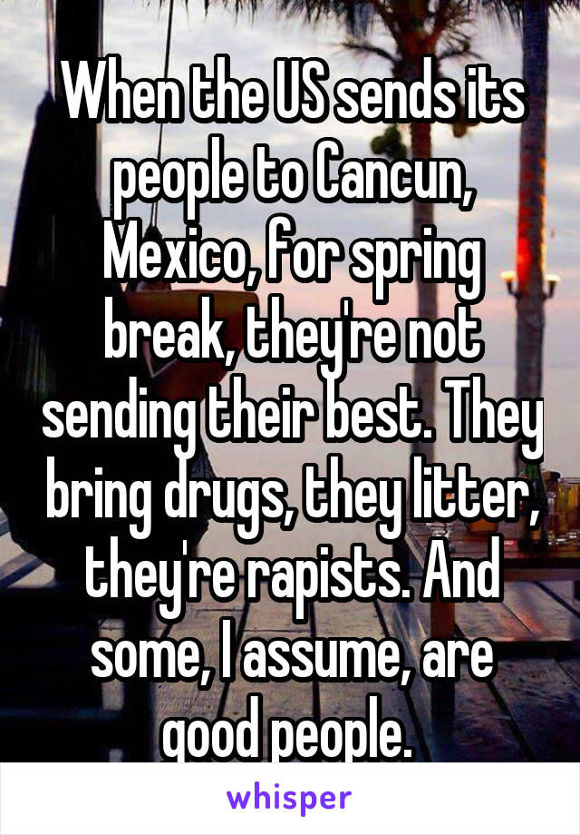 When the US sends its people to Cancun, Mexico, for spring break, they're not sending their best. They bring drugs, they litter, they're rapists. And some, I assume, are good people. 